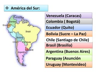  América del Sur: 
Venezuela (Caracas) 
Colombia ( Bogotá) 
Ecuador (Quito) 
Bolivia (Sucre – La Paz) 
Chile (Santiago de Chile) 
Brasil (Brasilia) 
Argentina (Buenos Aires) 
Paraguay (Asunción 
Uruguay (Montevideo) 
 