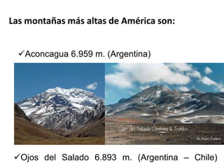 Las montañas más altas de América son: 
Aconcagua 6.959 m. (Argentina) 
Ojos del Salado 6.893 m. (Argentina – Chile) 
 