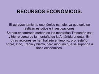 RECURSOS ECONÓMICOS.
El aprovechamiento económico es nulo, ya que sólo se
realizan estudios e investigaciones.
Se han encontrado carbón en las montañas Trasantárticas
y hierro cerca de la montaña de la Antártida oriental. En
otras regiones se han hallado antimonio, oro, estaño,
cobre, zinc, uranio y hierro, pero ninguno que se suponga a
fines económicos.
 