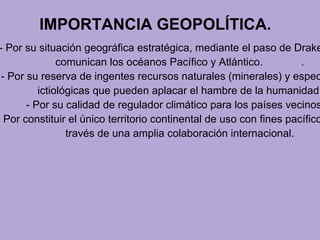 IMPORTANCIA GEOPOLÍTICA.
- Por su situación geográfica estratégica, mediante el paso de Drake
comunican los océanos Pacífico y Atlántico. .
- Por su reserva de ingentes recursos naturales (minerales) y espec
ictiológicas que pueden aplacar el hambre de la humanidad.
- Por su calidad de regulador climático para los países vecinos
- Por constituir el único territorio continental de uso con fines pacífico
través de una amplia colaboración internacional.
 