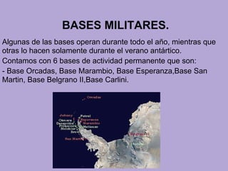 BASES MILITARES.
Algunas de las bases operan durante todo el año, mientras que
otras lo hacen solamente durante el verano antártico.
Contamos con 6 bases de actividad permanente que son:
- Base Orcadas, Base Marambio, Base Esperanza,Base San
Martin, Base Belgrano II,Base Carlini.
 