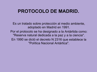 PROTOCOLO DE MADRID.
Es un tratado sobre protección al medio ambiente,
adoptado en Madrid en 1991.
Por el protocolo se ha designado a la Antártida como:
"Reserva natural dedicada a la paz y a la ciencia".
En 1990 se dictó el decreto N 2316 que establece la
"Política Nacional Antártica".
 