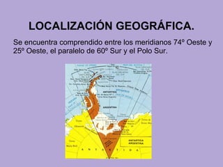 LOCALIZACIÓN GEOGRÁFICA.
Se encuentra comprendido entre los meridianos 74º Oeste y
25º Oeste, el paralelo de 60º Sur y el Polo Sur.
 