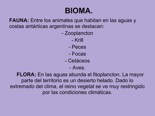 BIOMA.
FAUNA: Entre los animales que habitan en las aguas y
costas antárticas argentinas se destacan:
- Zooplancton
- Krill
- Peces
- Focas
- Cetáceos
- Aves.
FLORA: En las aguas abunda el fitoplancton. La mayor
parte del territorio es un desierto helado. Dado lo
extremado del clima, el reino vegetal se ve muy restringido
por las condiciones climáticas.
 