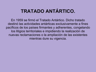 TRATADO ANTÁRTICO.
En 1959 se firmó el Tratado Antártico. Dicho tratado
destinó las actividades antárticas exclusivamente a fines
pacíficos de los países firmantes y adherentes, congelando
los litigios territoriales e impidiendo la realización de
nuevas reclamaciones o la ampliación de las existentes
mientras dure su vigencia.
 