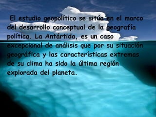 El estudio geopolítico se sitúa en el marco
del desarrollo conceptual de la geografía
política. La Antártida, es un caso
excepcional de análisis que por su situación
geográfica y las características extremas
de su clima ha sido la última región
explorada del planeta.
 