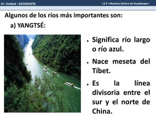 Algunos de los ríos más importantes son:
● Significa río largo
o río azul.
● Nace meseta del
Tíbet.
● Es la línea
divisoria entre el
sur y el norte de
China.
a) YANGTSÉ:
IV- Unidad : GEOGRAFÍA I.E.P «Nuestra Señora de Guadalupe»
 