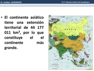 • El continente asiático
tiene una extensión
territorial de 44 177
011 km², por lo que
constituye el el
continente más
grande.
IV- Unidad : GEOGRAFÍA I.E.P «Nuestra Señora de Guadalupe»
 