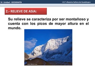 2.- RELIEVE DE ASIA:
Su relieve se caracteriza por ser montañoso y
cuenta con los picos de mayor altura en el
mundo.
IV- Unidad : GEOGRAFÍA I.E.P «Nuestra Señora de Guadalupe»
 
