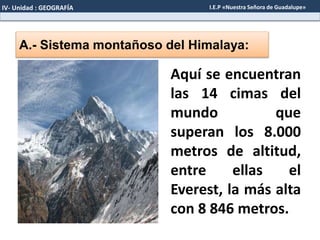A.- Sistema montañoso del Himalaya:
Aquí se encuentran
las 14 cimas del
mundo que
superan los 8.000
metros de altitud,
entre ellas el
Everest, la más alta
con 8 846 metros.
IV- Unidad : GEOGRAFÍA I.E.P «Nuestra Señora de Guadalupe»
 