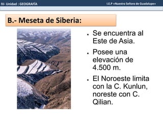 B.- Meseta de Siberia:
● Se encuentra al
Este de Asia.
● Posee una
elevación de
4.500 m.
● El Noroeste limita
con la C. Kunlun,
noreste con C.
Qilian.
IV- Unidad : GEOGRAFÍA I.E.P «Nuestra Señora de Guadalupe»
 