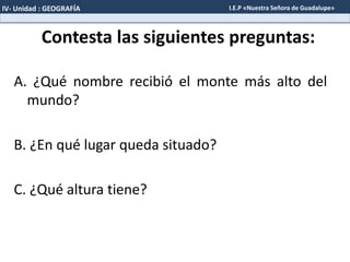 Contesta las siguientes preguntas:
A. ¿Qué nombre recibió el monte más alto del
mundo?
B. ¿En qué lugar queda situado?
C. ¿Qué altura tiene?
IV- Unidad : GEOGRAFÍA I.E.P «Nuestra Señora de Guadalupe»
 