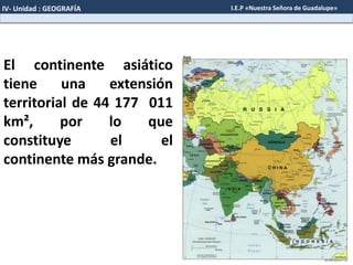 El continente asiático
tiene una extensión
territorial de 44 177 011
km², por lo que
constituye el el
continente más grande.
IV- Unidad : GEOGRAFÍA I.E.P «Nuestra Señora de Guadalupe»
 