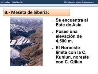 B.- Meseta de Siberia:
● Se encuentra al
Este de Asia.
● Posee una
elevación de
4.500 m.
● El Noroeste
limita con la C.
Kunlun, noreste
con C. Qilian.
IV- Unidad : GEOGRAFÍA I.E.P «Nuestra Señora de Guadalupe»
 