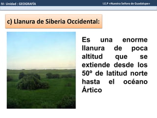 c) Llanura de Siberia Occidental:
Es una enorme
llanura de poca
altitud que se
extiende desde los
50º de latitud norte
hasta el océano
Ártico
IV- Unidad : GEOGRAFÍA I.E.P «Nuestra Señora de Guadalupe»
 
