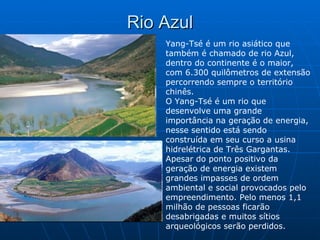 Rio Azul Yang-Tsé é um rio asiático que também é chamado de rio Azul, dentro do continente é o maior, com 6.300 quilômetros de extensão percorrendo sempre o território chinês.  O Yang-Tsé é um rio que desenvolve uma grande importância na geração de energia, nesse sentido está sendo construída em seu curso a usina hidrelétrica de Três Gargantas. Apesar do ponto positivo da geração de energia existem grandes impasses de ordem ambiental e social provocados pelo empreendimento. Pelo menos 1,1 milhão de pessoas ficarão desabrigadas e muitos sítios arqueológicos serão perdidos.  