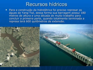 Recursos hídricos Para a construção da hidrelétrica foi preciso represar as águas do Yang-Tsé, dessa forma sua barragem possui 180 metros de altura e uma década de muito trabalho para concluir a primeira parte, quando totalmente terminada a represa terá 600 quilômetros de extensão.  