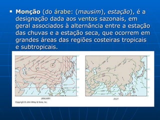 Monção  (do  árabe : ( mausim ),  estação ), é a designação dada aos  ventos  sazonais, em geral associados à alternância entre a estação das chuvas e a estação seca, que ocorrem em grandes áreas das regiões costeiras tropicais e subtropicais. 