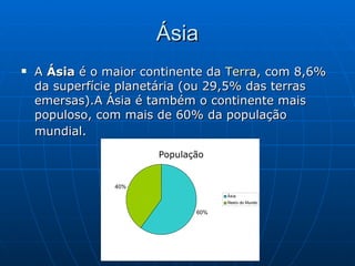 Ásia A  Ásia  é o maior continente da  Terra , com 8,6% da superfície planetária (ou 29,5% das terras emersas).A Ásia é também o continente mais populoso, com mais de 60% da população mundial.   População 