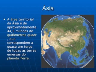 Ásia A  área  territorial da Ásia é de aproximadamente 44,5 milhões de  quilômetros quadrados , que correspondem a quase um terço de todas as terras emersas do  planeta Terra .  