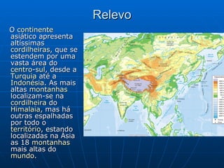 Relevo O  continente  asiático apresenta altíssimas  cordilheiras , que se estendem por uma vasta área do  centro - sul , desde a  Turquia  até a  Indonésia . As mais altas  montanhas  localizam-se na  cordilheira  do  Himalaia , mas há outras espalhadas por todo o  território , estando localizadas na Ásia as 18  montanhas  mais altas do  mundo .  