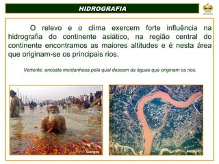 HIDROGRAFIAHIDROGRAFIA
O relevo e o clima exercem forte influência na
hidrografia do continente asiático, na região central do
continente encontramos as maiores altitudes e é nesta área
que originam-se os principais rios.
Vertente: encosta montanhosa pela qual descem as águas que originam os rios.
Ganges Amarelo
 