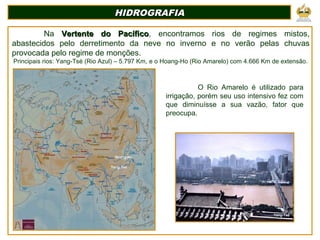 HIDROGRAFIAHIDROGRAFIA
Na Vertente do PacíficoVertente do Pacífico, encontramos rios de regimes mistos,
abastecidos pelo derretimento da neve no inverno e no verão pelas chuvas
provocada pelo regime de monções.
Principais rios: Yang-Tsé (Rio Azul) – 5.797 Km, e o Hoang-Ho (Rio Amarelo) com 4.666 Km de extensão.
Yang-Tsé
Hoang-Ho
O Rio Amarelo é utilizado para
irrigação, porém seu uso intensivo fez com
que diminuísse a sua vazão, fator que
preocupa.
Yang-Tsé
 