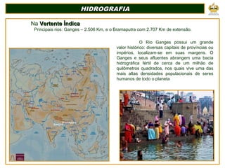 HIDROGRAFIAHIDROGRAFIA
Na Vertente ÍndicaVertente Índica
Principais rios: Ganges – 2.506 Km, e o Bramaputra com 2.707 Km de extensão.
Ganges
Bramaputra
O Rio Ganges possui um grande
valor histórico: diversas capitais de províncias ou
impérios, localizam-se em suas margens. O
Ganges e seus afluentes abrangem uma bacia
hidrográfica fértil de cerca de um milhão de
quilômetros quadrados, nos quais vive uma das
mais altas densidades populacionais de seres
humanos de todo o planeta
 