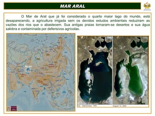 MAR ARALMAR ARAL
O Mar de Aral que já foi considerado o quarto maior lago do mundo, está
desaparecendo, a agricultura irrigada sem os devidos estudos ambientais reduziram as
vazões dos rios que o abastecem. Sua antigas praias tornaram-se desertos e sua água
salobra e contaminada por defensivos agrícolas.
Mar Aral
 
