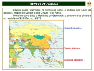 Situada quase totalmente no hemisfério norte, é cortado pela Linha do
Equador, Trópico de Câncer e pelo Círculo Polar Ártico.
Tomando como base o Meridiano de Greenwich, o continente se encontra
no hemisfério ORIENTAL ou LESTE
ASPECTOS FÍSICOSASPECTOS FÍSICOS
Circulo Polar Ártico
Trópico de Câncer
LINHA DO EQUADOR
 