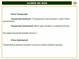 CLIMAS NA ÁSIACLIMAS NA ÁSIA
Clima Temperado:
Temperado Oceânico: Temperaturas mais amenas e maior índice
pluviométrico.
Temperado Continental: Maior rigor climático e amplitude térmica
Na região temperada também temos o :
Clima Subtropical:
Temperaturas amenas durante o inverno e verões bastante quentes.
 