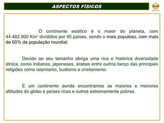 O continente asiático é o maior do planeta, com
44.482.000 Km2
divididos por 45 países, sendo o mais populoso, com mais
de 60% da população mundial.
Devido ao seu tamanho abriga uma rica e histórica diversidade
étnica, como indianos, japoneses, árabes entre outros berço das principais
religiões como islamismo, budismo e cristianismo.
É um continente aonde encontramos as maiores e menores
altitudes do globo e países ricos e outros extremamente pobres.
ASPECTOS FÍSICOSASPECTOS FÍSICOS
 