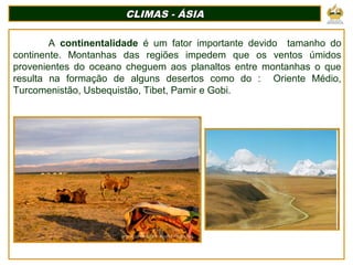 CLIMAS - ÁSIACLIMAS - ÁSIA
A continentalidade é um fator importante devido tamanho do
continente. Montanhas das regiões impedem que os ventos úmidos
provenientes do oceano cheguem aos planaltos entre montanhas o que
resulta na formação de alguns desertos como do : Oriente Médio,
Turcomenistão, Usbequistão, Tibet, Pamir e Gobi.
 