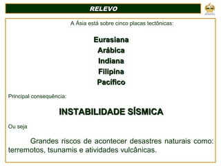 A Ásia está sobre cinco placas tectônicas:
EurasianaEurasiana
ArábicaArábica
IndianaIndiana
FilipinaFilipina
PacíficoPacífico
Principal consequência:
INSTABILIDADE SÍSMICAINSTABILIDADE SÍSMICA
Ou seja
Grandes riscos de acontecer desastres naturais como:
terremotos, tsunamis e atividades vulcânicas.
RELEVORELEVO
 