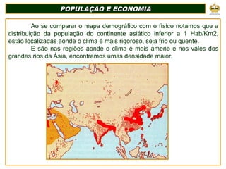 POPULAÇÃO E ECONOMIAPOPULAÇÃO E ECONOMIA
Ao se comparar o mapa demográfico com o físico notamos que a
distribuição da população do continente asiático inferior a 1 Hab/Km2,
estão localizadas aonde o clima é mais rigoroso, seja frio ou quente.
E são nas regiões aonde o clima é mais ameno e nos vales dos
grandes rios da Ásia, encontramos umas densidade maior.
 