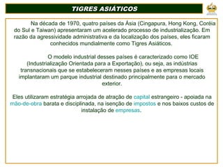 TIGRES ASIÁTICOSTIGRES ASIÁTICOS
Na década de 1970, quatro países da Ásia (Cingapura, Hong Kong, Coréia
do Sul e Taiwan) apresentaram um acelerado processo de industrialização. Em
razão da agressividade administrativa e da localização dos países, eles ficaram
conhecidos mundialmente como Tigres Asiáticos.
O modelo industrial desses países é caracterizado como IOE
(Industrialização Orientada para a Exportação), ou seja, as indústrias
transnacionais que se estabeleceram nesses países e as empresas locais
implantaram um parque industrial destinado principalmente para o mercado
exterior.
Eles utilizaram estratégia arrojada de atração de capital estrangeiro - apoiada na
mão-de-obra barata e disciplinada, na isenção de impostos e nos baixos custos de
instalação de empresas.
 
