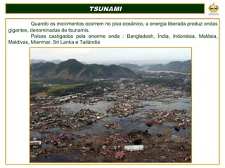 TSUNAMITSUNAMI
Quando os movimentos ocorrem no piso oceânico, a energia liberada produz ondas
gigantes, denominadas de tsunamis.
Países castigados pela enorme onda : Bangladesh, Índia, Indonésia, Malásia,
Maldivas, Mianmar, Sri Lanka e Tailândia
 