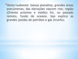 *Oeste/sudoeste: baixos planaltos; grandes áreas
anecúmenas; das elevações nascem rios; região
(Oriente próximo e médio) foi, no passado
remoto, fundo de oceano. Isso explica as
grandes jazidas de petróleo e gás (trunfo);
 