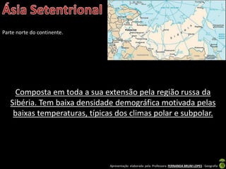 Apresentação elaborada pela Professora FERNANDA BRUM LOPES - Geografia
Parte norte do continente.
Composta em toda a sua extensão pela região russa da
Sibéria. Tem baixa densidade demográfica motivada pelas
baixas temperaturas, típicas dos climas polar e subpolar.
 