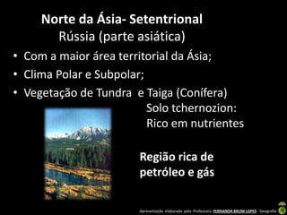 Apresentação elaborada pela Professora FERNANDA BRUM LOPES - Geografia
Norte da Ásia- Setentrional
Rússia (parte asiática)
• Com a maior área territorial da Ásia;
• Clima Polar e Subpolar;
• Vegetação de Tundra e Taiga (Conífera)
Solo tchernozion:
Rico em nutrientes
Região rica de
petróleo e gás
 