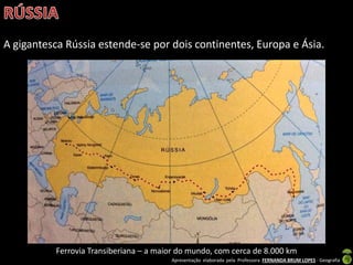 Apresentação elaborada pela Professora FERNANDA BRUM LOPES - Geografia
A gigantesca Rússia estende-se por dois continentes, Europa e Ásia.
Ferrovia Transiberiana – a maior do mundo, com cerca de 8.000 km
 
