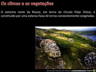 Apresentação elaborada pela Professora FERNANDA BRUM LOPES - Geografia
O extremo norte da Rússia, em torno do Círculo Polar Ártico, é
constituído por uma extensa faixa de terras constantemente congeladas.
Tundra Siberiana em pleno verão.
 