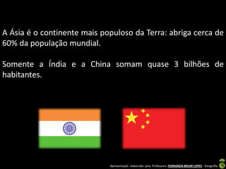 Apresentação elaborada pela Professora FERNANDA BRUM LOPES - Geografia
A Ásia é o continente mais populoso da Terra: abriga cerca de
60% da população mundial.
Somente a Índia e a China somam quase 3 bilhões de
habitantes.
 