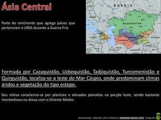 Apresentação elaborada pela Professora FERNANDA BRUM LOPES - Geografia
Parte do continente que agrega países que
pertenciam à URSS durante a Guerra Fria
Formada por Cazaquistão, Uzbequistão, Tadjiquistão, Turcomenistão e
Quirguistão, localiza-se a leste do Mar Cáspio, onde predominam climas
áridos e vegetação do tipo estepe.
Seu relevo caracteriza-se por planícies e elevados planaltos na porção leste, sendo bastante
montanhoso na divisa com o Oriente Médio.
 