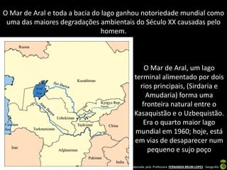 Apresentação elaborada pela Professora FERNANDA BRUM LOPES - Geografia
O Mar de Aral, um lago
terminal alimentado por dois
rios principais, (Sirdaria e
Amudaria) forma uma
fronteira natural entre o
Kasaquistão e o Uzbequistão.
Era o quarto maior lago
mundial em 1960; hoje, está
em vias de desaparecer num
pequeno e sujo poço
O Mar de Aral e toda a bacia do lago ganhou notoriedade mundial como
uma das maiores degradações ambientais do Século XX causadas pelo
homem.
 