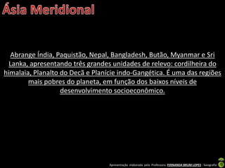 Apresentação elaborada pela Professora FERNANDA BRUM LOPES - Geografia
Abrange Índia, Paquistão, Nepal, Bangladesh, Butão, Myanmar e Sri
Lanka, apresentando três grandes unidades de relevo: cordilheira do
himalaia, Planalto do Decã e Planície indo-Gangética. É uma das regiões
mais pobres do planeta, em função dos baixos níveis de
desenvolvimento socioeconômico.
 