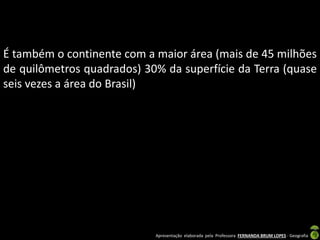 Apresentação elaborada pela Professora FERNANDA BRUM LOPES - Geografia
É também o continente com a maior área (mais de 45 milhões
de quilômetros quadrados) 30% da superfície da Terra (quase
seis vezes a área do Brasil)
 