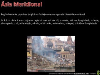Apresentação elaborada pela Professora FERNANDA BRUM LOPES - Geografia
Região bastante populosa (engloba a Índia) e com uma grande diversidade cultural.
O Sul da Ásia é um conjunto regional que vai do Irã, a oeste, até ao Bangladesh, a leste,
abrangendo o Irã, o Paquistão, a Índia, o Sri Lanka, as Maldivas, o Nepal, o Butão e Bangladesh.
 