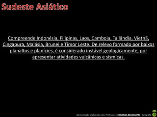 Apresentação elaborada pela Professora FERNANDA BRUM LOPES - Geografia
Compreende Indonésia, Filipinas, Laos, Camboja, Tailândia, Vietnã,
Cingapura, Malásia, Brunei e Timor Leste. De relevo formado por baixos
planaltos e planícies, é considerado instável geologicamente, por
apresentar atividades vulcânicas e sísmicas.
 