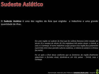 Apresentação elaborada pela Professora FERNANDA BRUM LOPES - Geografia
O Sudeste Asiático é uma das regiões da Ásia que engloba a Indochina e uma grande
quantidade de ilhas.
Era uma região no sudeste da Ásia que foi colônia francesa entre meados do
século 19 e meados do século 20. Ela englobava três países atuais: o Vietnã, o
Laos e o Camboja. O nome Indochina surgiu porque essa região fica justamente
espremida entre duas grandes culturas asiáticas, a indiana (a oeste) e a chinesa
(ao norte).
Foi só após o final desse confronto que as fronteiras da região finalmente
adquiriram o formato atual, dividindo-se em três países - Vietnã, Laos e
Camboja.
 